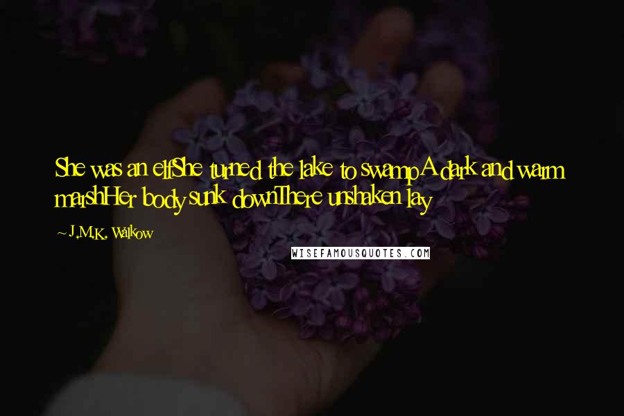 J.M.K. Walkow Quotes: She was an elfShe turned the lake to swampA dark and warm marshHer body sunk downThere unshaken lay