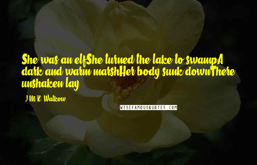 J.M.K. Walkow Quotes: She was an elfShe turned the lake to swampA dark and warm marshHer body sunk downThere unshaken lay