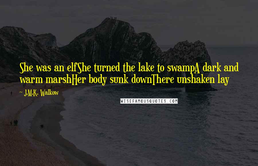 J.M.K. Walkow Quotes: She was an elfShe turned the lake to swampA dark and warm marshHer body sunk downThere unshaken lay