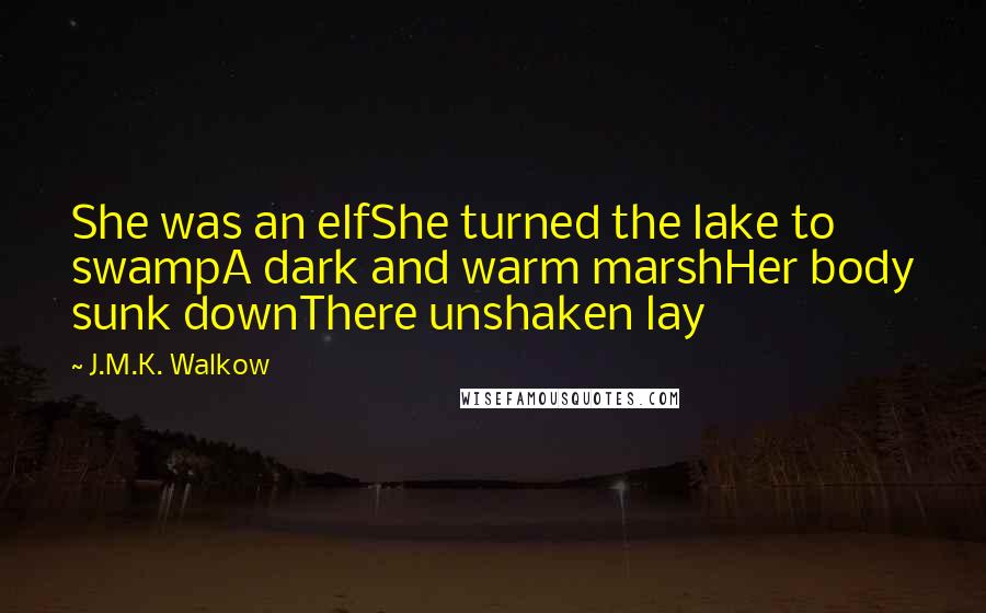 J.M.K. Walkow Quotes: She was an elfShe turned the lake to swampA dark and warm marshHer body sunk downThere unshaken lay