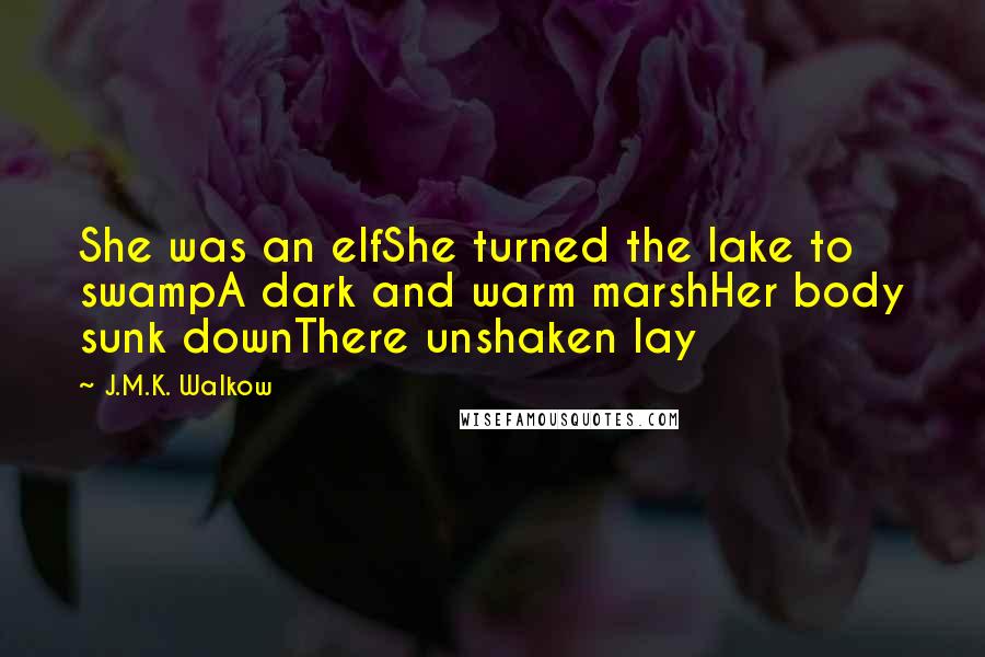 J.M.K. Walkow Quotes: She was an elfShe turned the lake to swampA dark and warm marshHer body sunk downThere unshaken lay