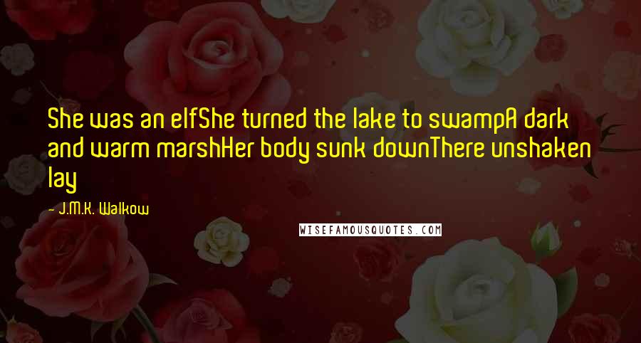 J.M.K. Walkow Quotes: She was an elfShe turned the lake to swampA dark and warm marshHer body sunk downThere unshaken lay