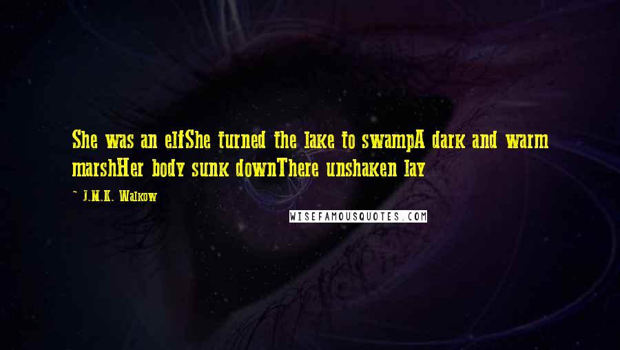 J.M.K. Walkow Quotes: She was an elfShe turned the lake to swampA dark and warm marshHer body sunk downThere unshaken lay