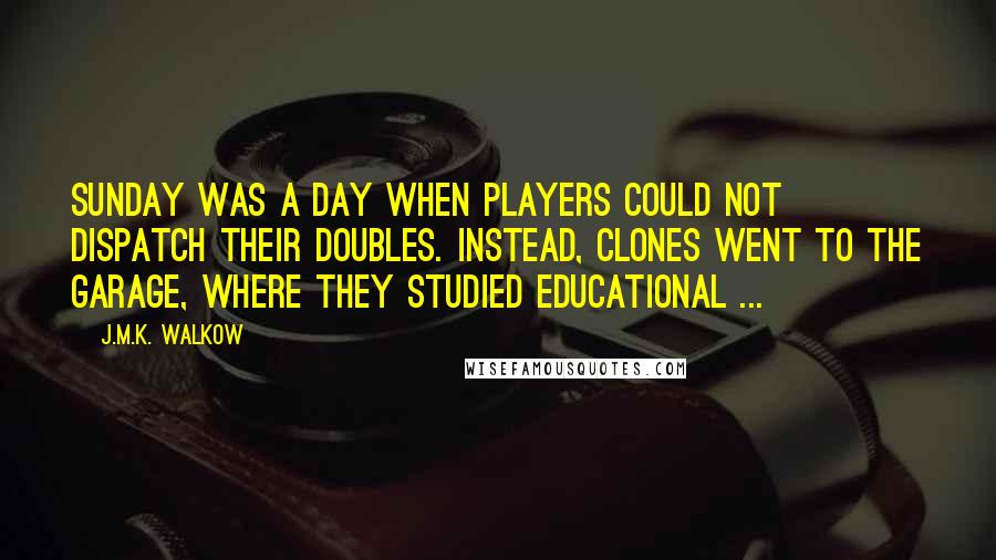 J.M.K. Walkow Quotes: Sunday was a day when players could not dispatch their doubles. Instead, clones went to the garage, where they studied educational ...