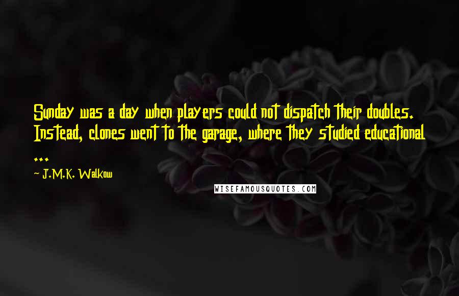 J.M.K. Walkow Quotes: Sunday was a day when players could not dispatch their doubles. Instead, clones went to the garage, where they studied educational ...