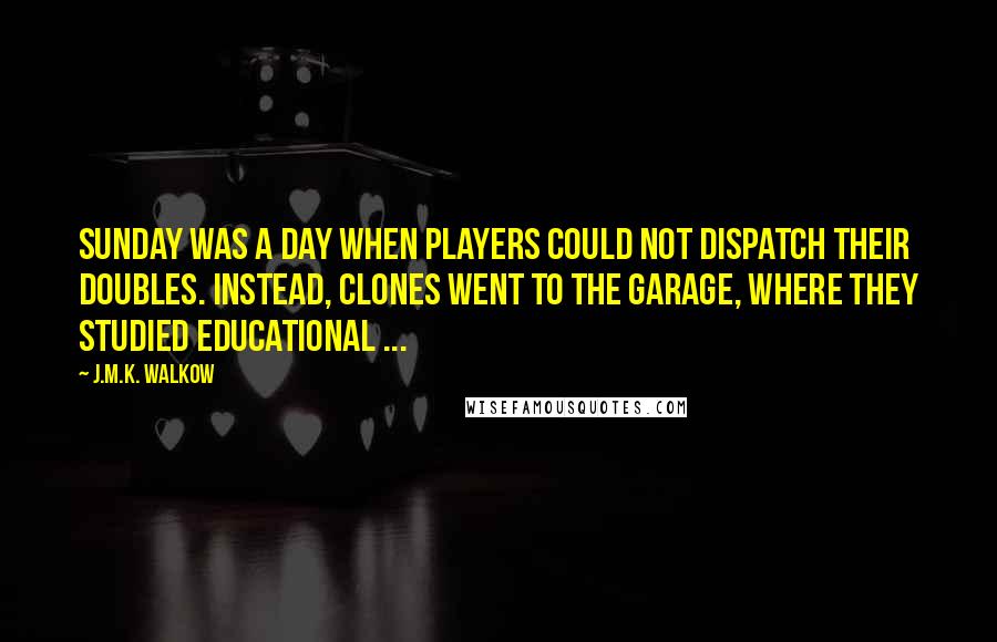 J.M.K. Walkow Quotes: Sunday was a day when players could not dispatch their doubles. Instead, clones went to the garage, where they studied educational ...