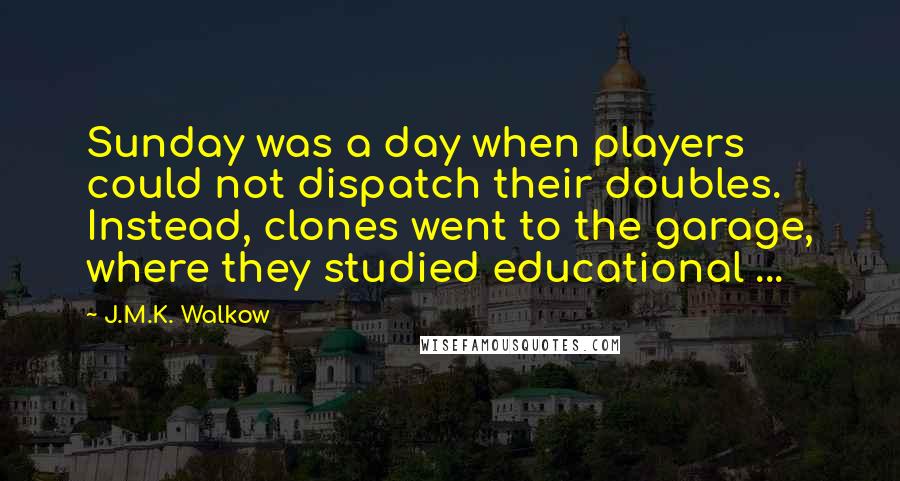 J.M.K. Walkow Quotes: Sunday was a day when players could not dispatch their doubles. Instead, clones went to the garage, where they studied educational ...