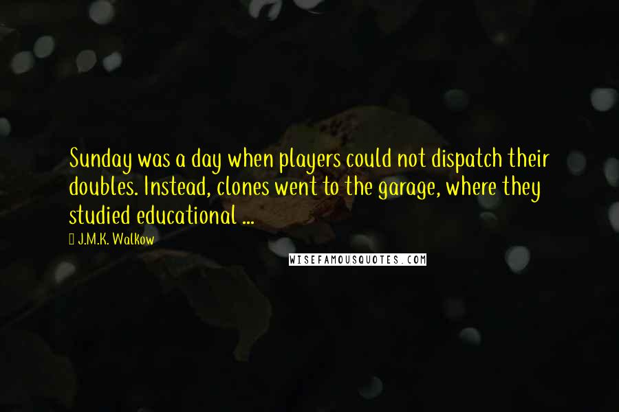 J.M.K. Walkow Quotes: Sunday was a day when players could not dispatch their doubles. Instead, clones went to the garage, where they studied educational ...