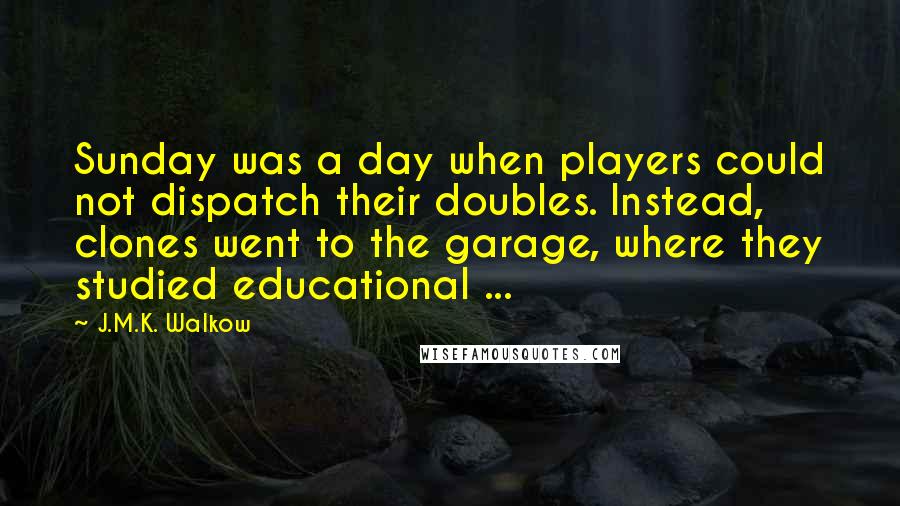 J.M.K. Walkow Quotes: Sunday was a day when players could not dispatch their doubles. Instead, clones went to the garage, where they studied educational ...