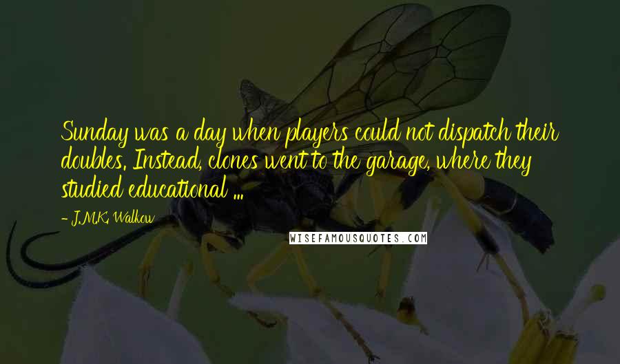 J.M.K. Walkow Quotes: Sunday was a day when players could not dispatch their doubles. Instead, clones went to the garage, where they studied educational ...