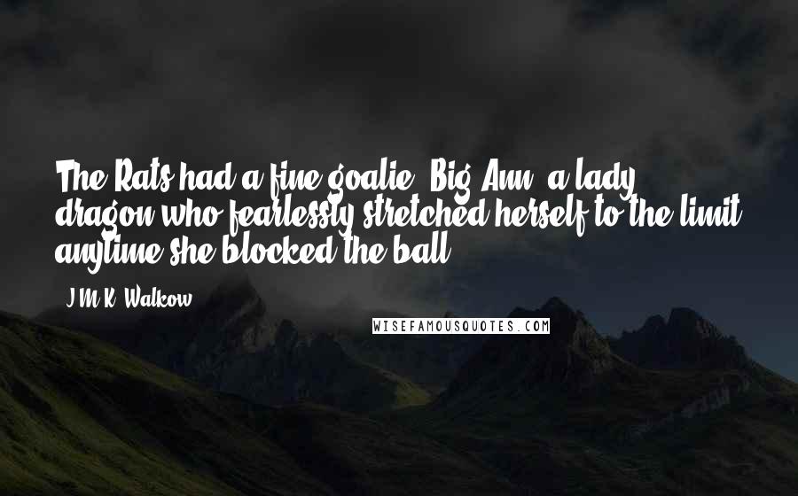 J.M.K. Walkow Quotes: The Rats had a fine goalie, Big Ann, a lady dragon who fearlessly stretched herself to the limit anytime she blocked the ball.