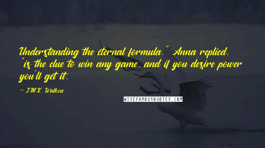J.M.K. Walkow Quotes: Understanding the eternal formula," Anna replied, "is the clue to win any game, and if you desire power you'll get it.