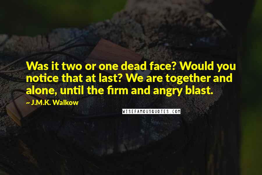 J.M.K. Walkow Quotes: Was it two or one dead face? Would you notice that at last? We are together and alone, until the firm and angry blast.
