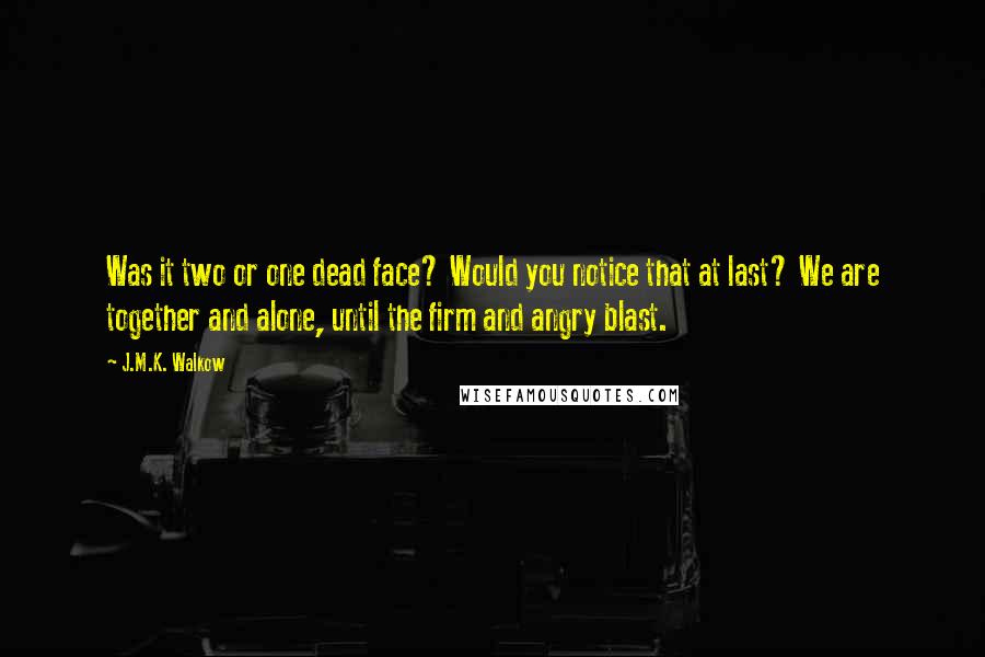 J.M.K. Walkow Quotes: Was it two or one dead face? Would you notice that at last? We are together and alone, until the firm and angry blast.