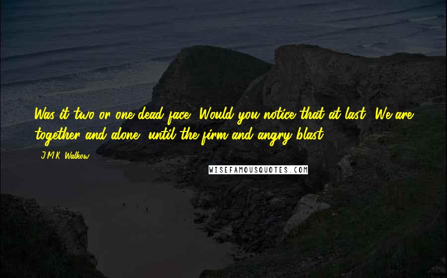 J.M.K. Walkow Quotes: Was it two or one dead face? Would you notice that at last? We are together and alone, until the firm and angry blast.