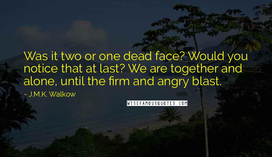 J.M.K. Walkow Quotes: Was it two or one dead face? Would you notice that at last? We are together and alone, until the firm and angry blast.