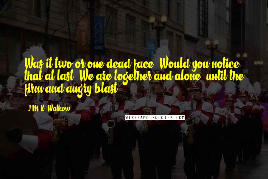 J.M.K. Walkow Quotes: Was it two or one dead face? Would you notice that at last? We are together and alone, until the firm and angry blast.