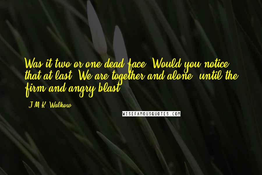 J.M.K. Walkow Quotes: Was it two or one dead face? Would you notice that at last? We are together and alone, until the firm and angry blast.