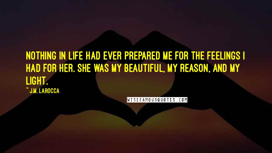 J.M. LaRocca Quotes: Nothing in life had ever prepared me for the feelings I had for her. She was my beautiful, my reason, and my light.