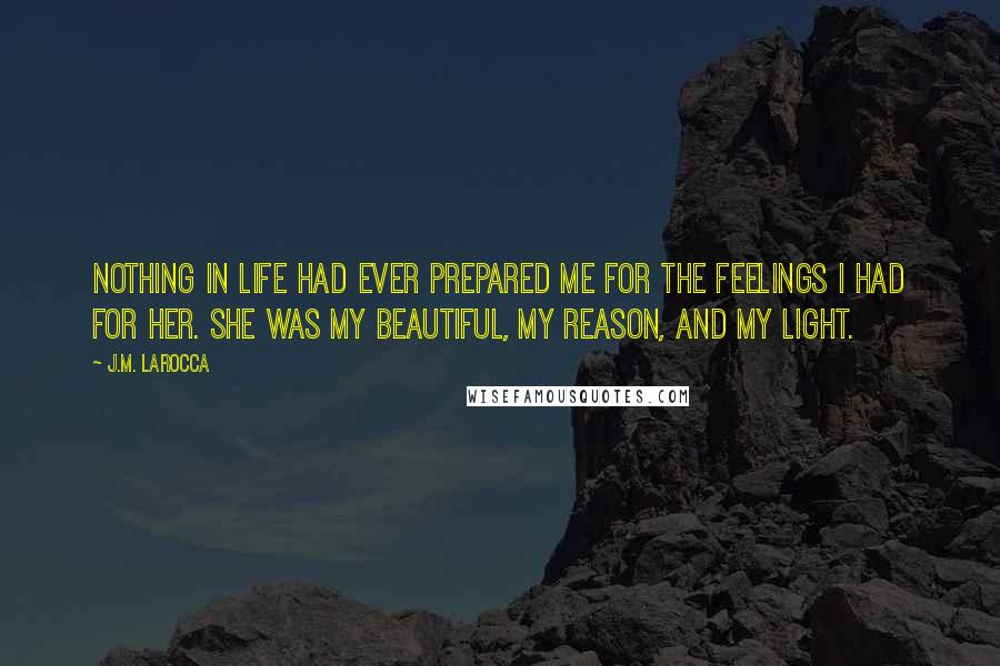 J.M. LaRocca Quotes: Nothing in life had ever prepared me for the feelings I had for her. She was my beautiful, my reason, and my light.