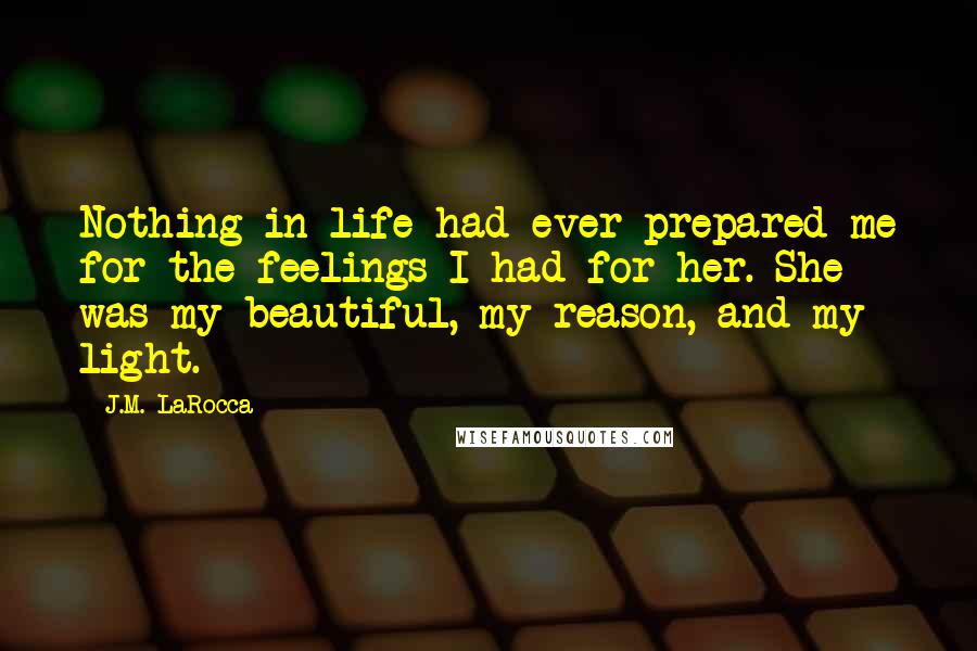 J.M. LaRocca Quotes: Nothing in life had ever prepared me for the feelings I had for her. She was my beautiful, my reason, and my light.