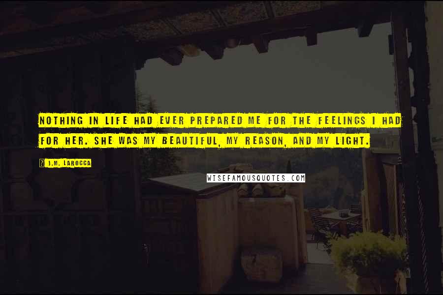 J.M. LaRocca Quotes: Nothing in life had ever prepared me for the feelings I had for her. She was my beautiful, my reason, and my light.