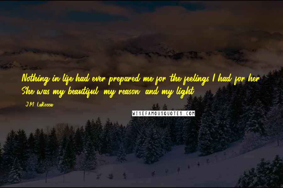 J.M. LaRocca Quotes: Nothing in life had ever prepared me for the feelings I had for her. She was my beautiful, my reason, and my light.