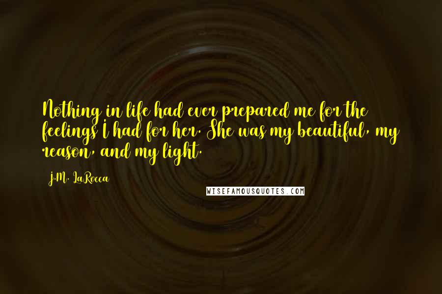 J.M. LaRocca Quotes: Nothing in life had ever prepared me for the feelings I had for her. She was my beautiful, my reason, and my light.