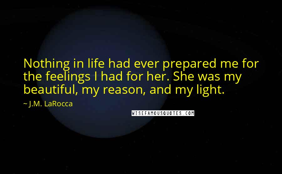 J.M. LaRocca Quotes: Nothing in life had ever prepared me for the feelings I had for her. She was my beautiful, my reason, and my light.