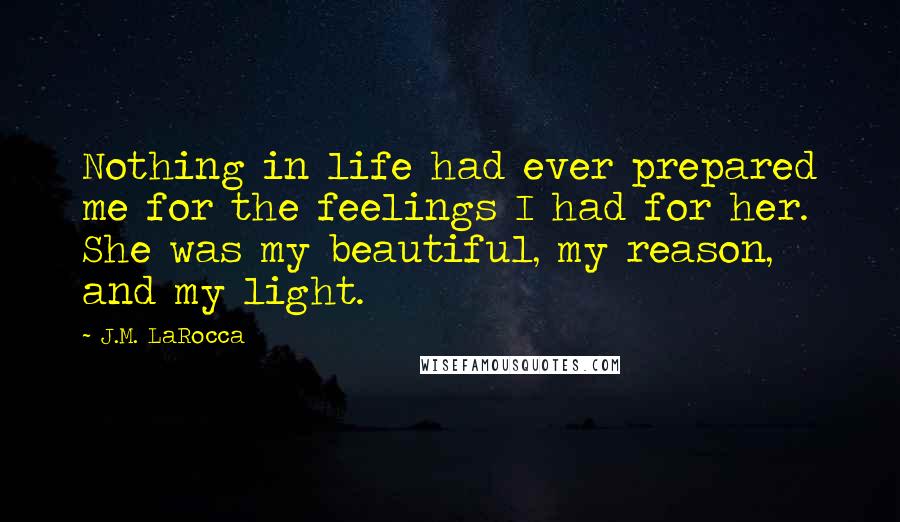 J.M. LaRocca Quotes: Nothing in life had ever prepared me for the feelings I had for her. She was my beautiful, my reason, and my light.