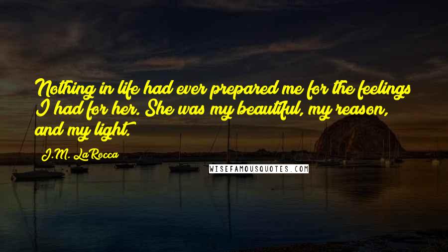 J.M. LaRocca Quotes: Nothing in life had ever prepared me for the feelings I had for her. She was my beautiful, my reason, and my light.