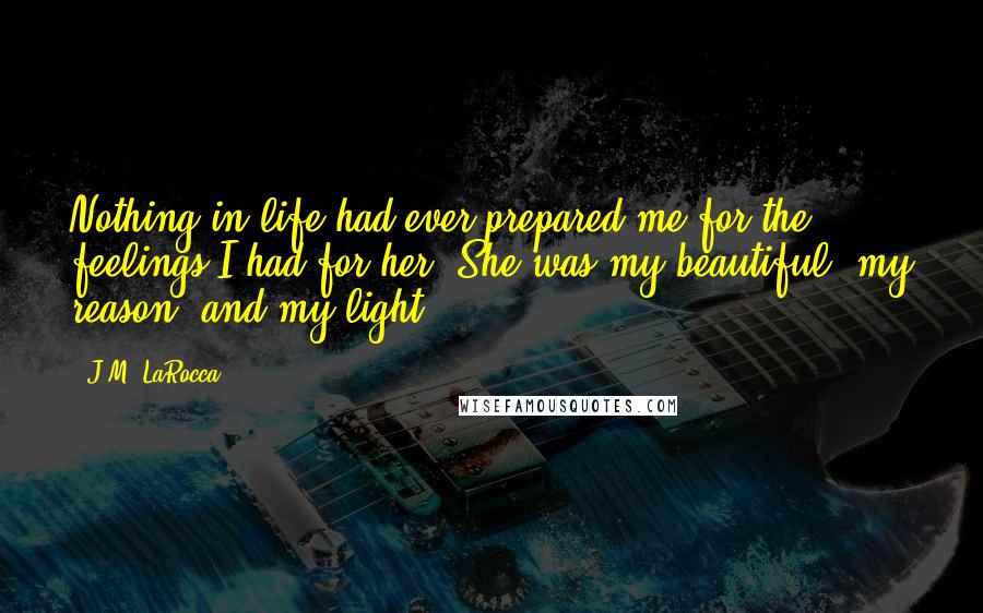 J.M. LaRocca Quotes: Nothing in life had ever prepared me for the feelings I had for her. She was my beautiful, my reason, and my light.