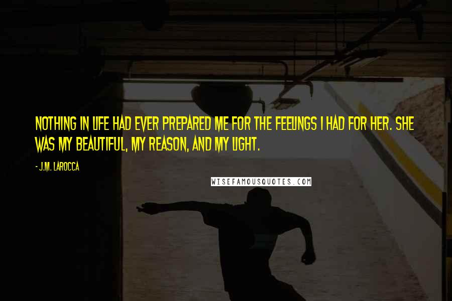 J.M. LaRocca Quotes: Nothing in life had ever prepared me for the feelings I had for her. She was my beautiful, my reason, and my light.