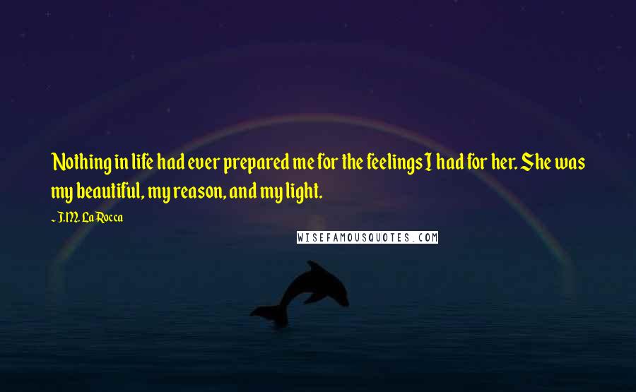 J.M. LaRocca Quotes: Nothing in life had ever prepared me for the feelings I had for her. She was my beautiful, my reason, and my light.