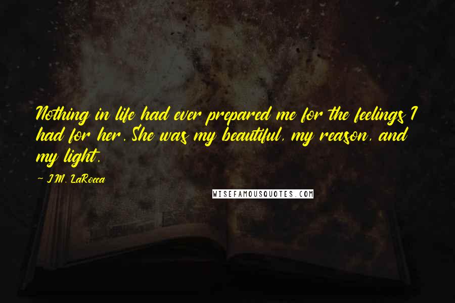 J.M. LaRocca Quotes: Nothing in life had ever prepared me for the feelings I had for her. She was my beautiful, my reason, and my light.