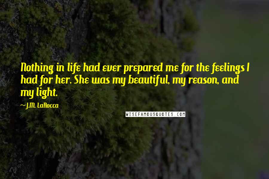 J.M. LaRocca Quotes: Nothing in life had ever prepared me for the feelings I had for her. She was my beautiful, my reason, and my light.