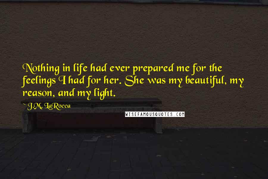 J.M. LaRocca Quotes: Nothing in life had ever prepared me for the feelings I had for her. She was my beautiful, my reason, and my light.