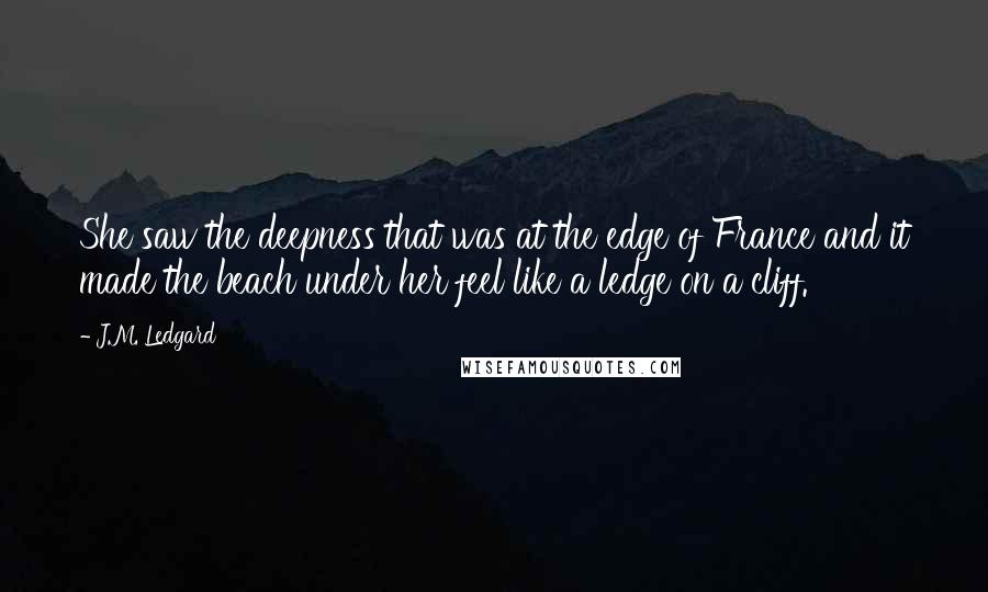 J.M. Ledgard Quotes: She saw the deepness that was at the edge of France and it made the beach under her feel like a ledge on a cliff.