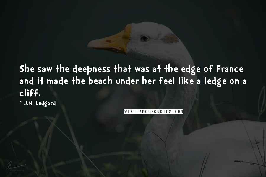 J.M. Ledgard Quotes: She saw the deepness that was at the edge of France and it made the beach under her feel like a ledge on a cliff.