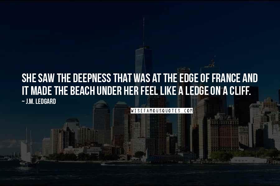 J.M. Ledgard Quotes: She saw the deepness that was at the edge of France and it made the beach under her feel like a ledge on a cliff.