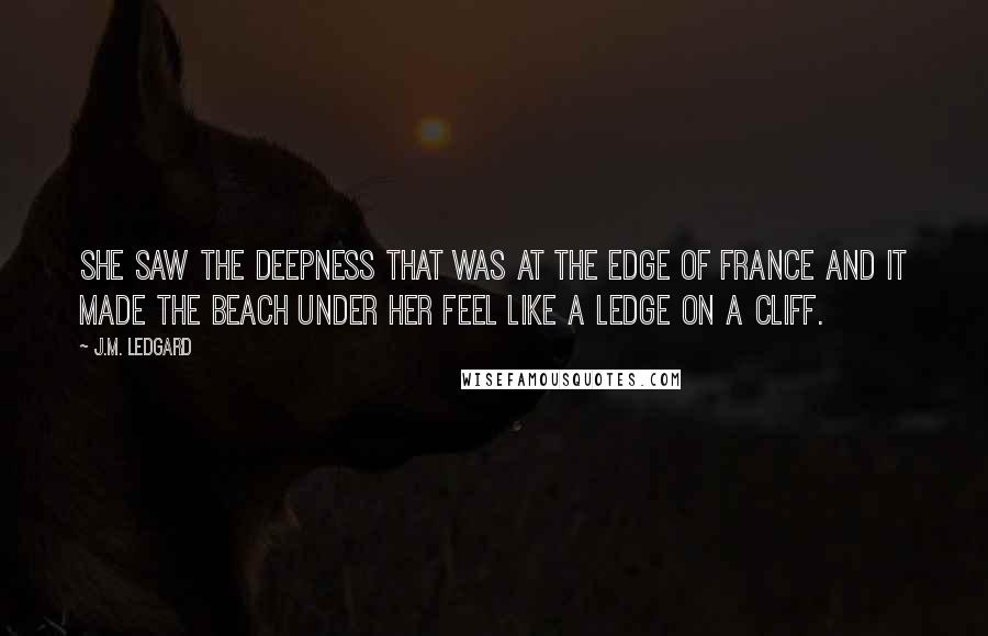 J.M. Ledgard Quotes: She saw the deepness that was at the edge of France and it made the beach under her feel like a ledge on a cliff.