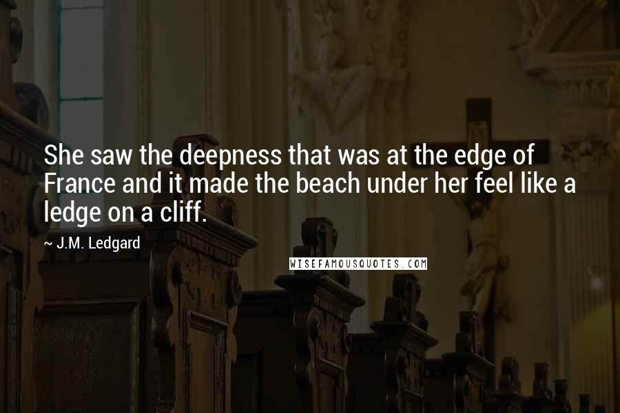 J.M. Ledgard Quotes: She saw the deepness that was at the edge of France and it made the beach under her feel like a ledge on a cliff.