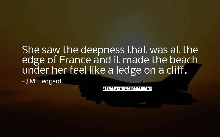 J.M. Ledgard Quotes: She saw the deepness that was at the edge of France and it made the beach under her feel like a ledge on a cliff.