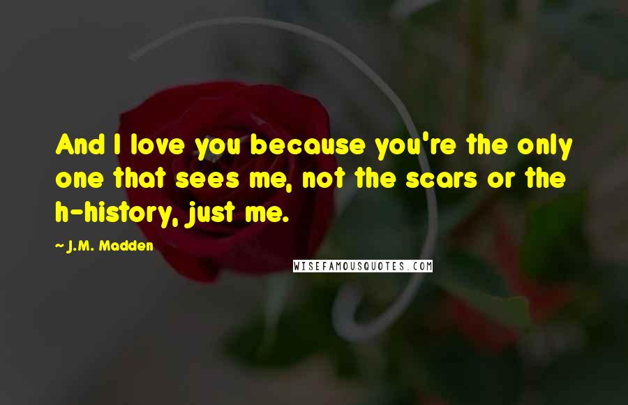 J.M. Madden Quotes: And I love you because you're the only one that sees me, not the scars or the h-history, just me.