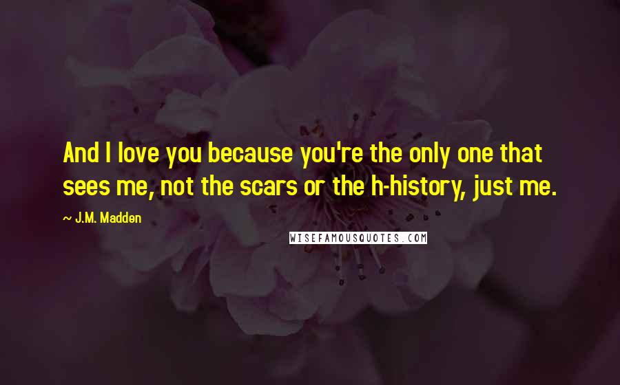 J.M. Madden Quotes: And I love you because you're the only one that sees me, not the scars or the h-history, just me.