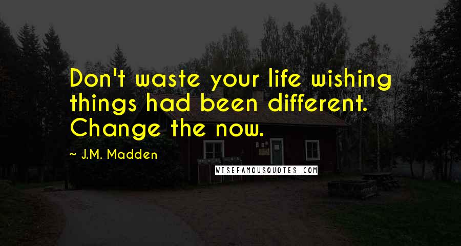 J.M. Madden Quotes: Don't waste your life wishing things had been different. Change the now.