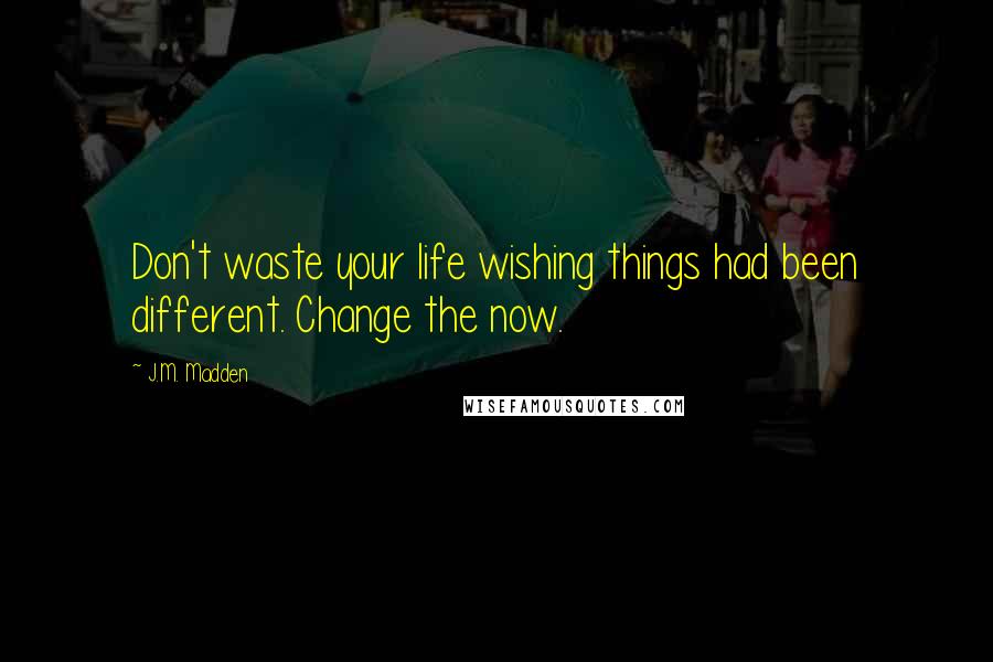 J.M. Madden Quotes: Don't waste your life wishing things had been different. Change the now.