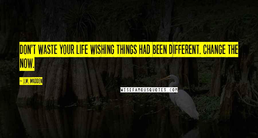 J.M. Madden Quotes: Don't waste your life wishing things had been different. Change the now.