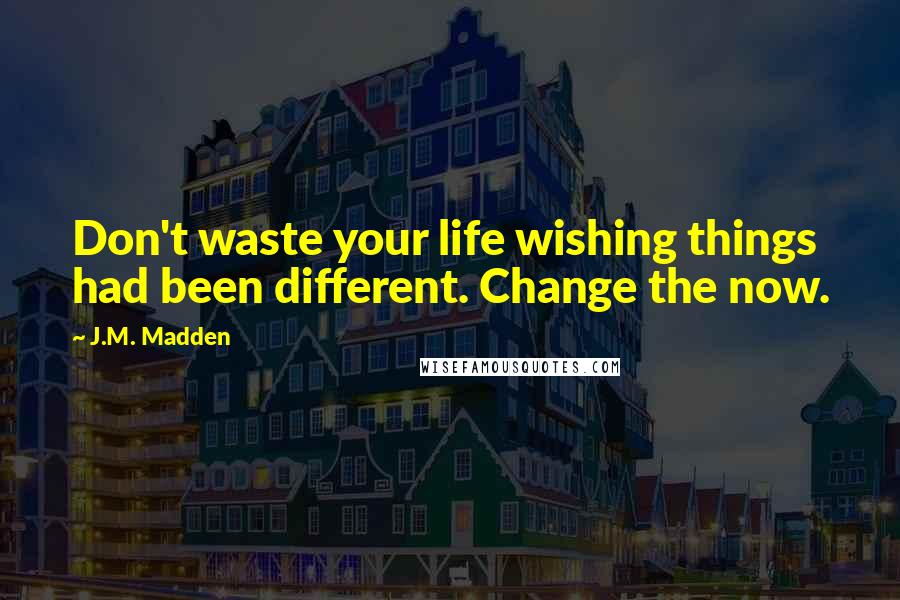 J.M. Madden Quotes: Don't waste your life wishing things had been different. Change the now.