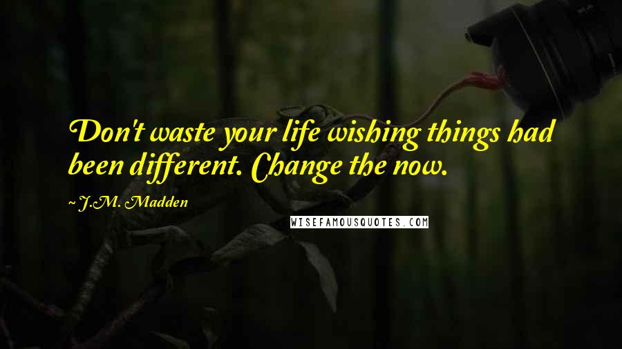 J.M. Madden Quotes: Don't waste your life wishing things had been different. Change the now.